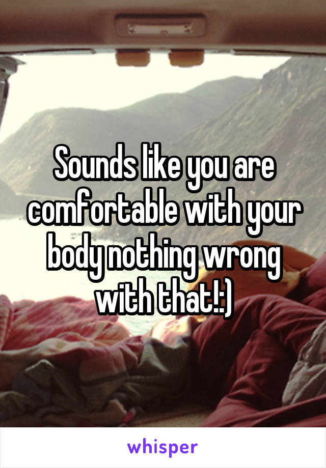 Sounds like you are comfortable with your body nothing wrong with that!:)
