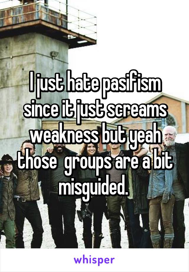I just hate pasifism since it just screams weakness but yeah those  groups are a bit misguided. 
