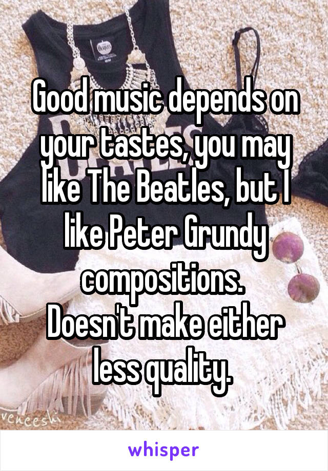 Good music depends on your tastes, you may like The Beatles, but I like Peter Grundy compositions. 
Doesn't make either less quality. 