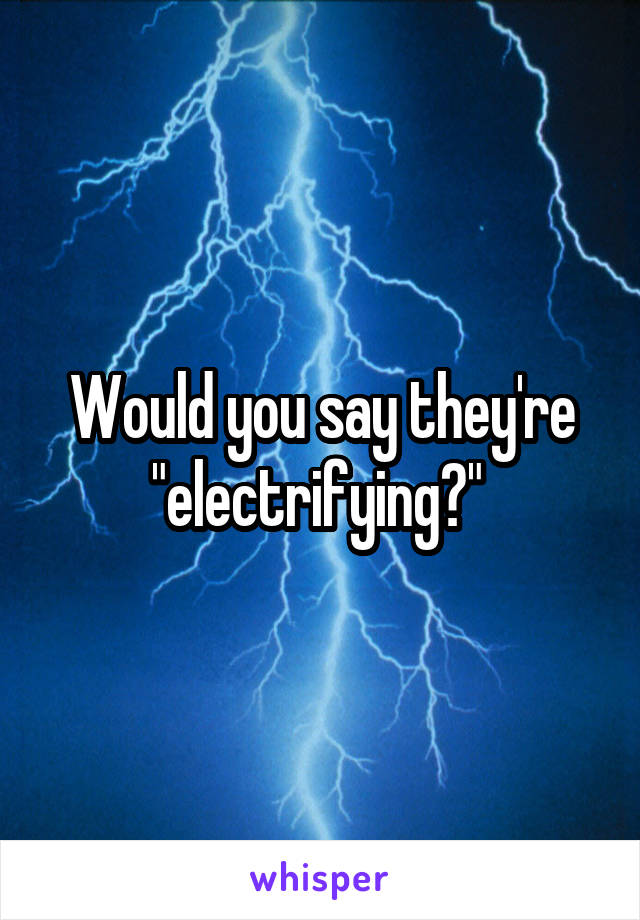 Would you say they're "electrifying?" 