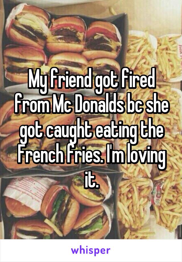 My friend got fired from Mc Donalds bc she got caught eating the French fries. I'm loving it.