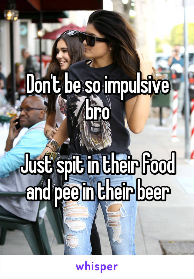 Don't be so impulsive bro

Just spit in their food and pee in their beer
