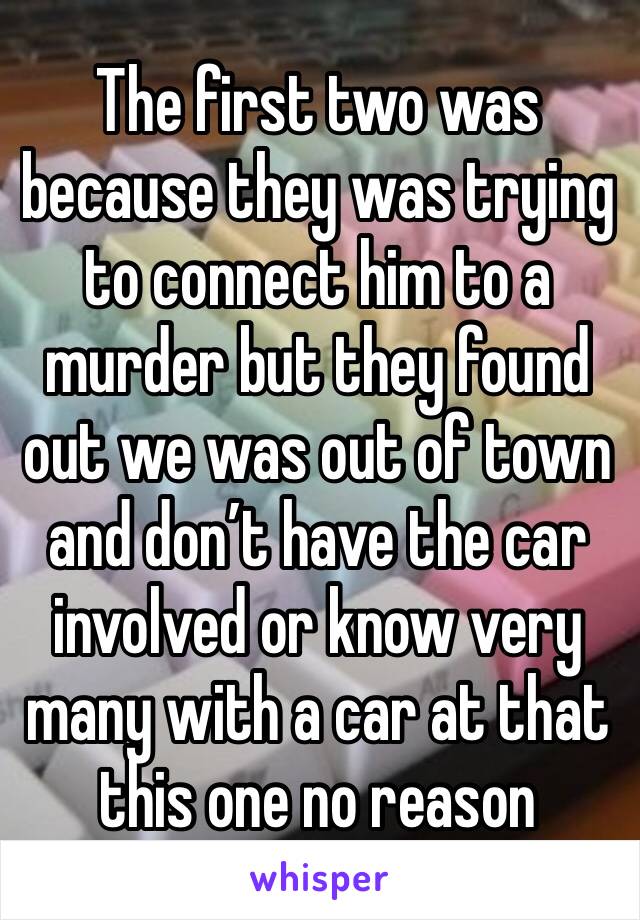 The first two was because they was trying to connect him to a murder but they found out we was out of town and don’t have the car involved or know very many with a car at that this one no reason