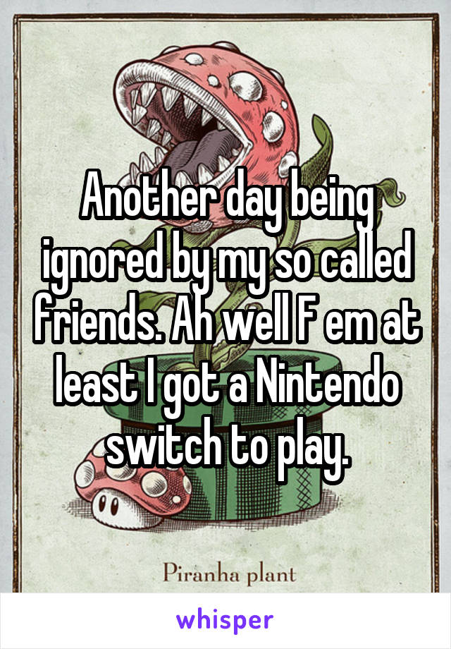 Another day being ignored by my so called friends. Ah well F em at least I got a Nintendo switch to play.