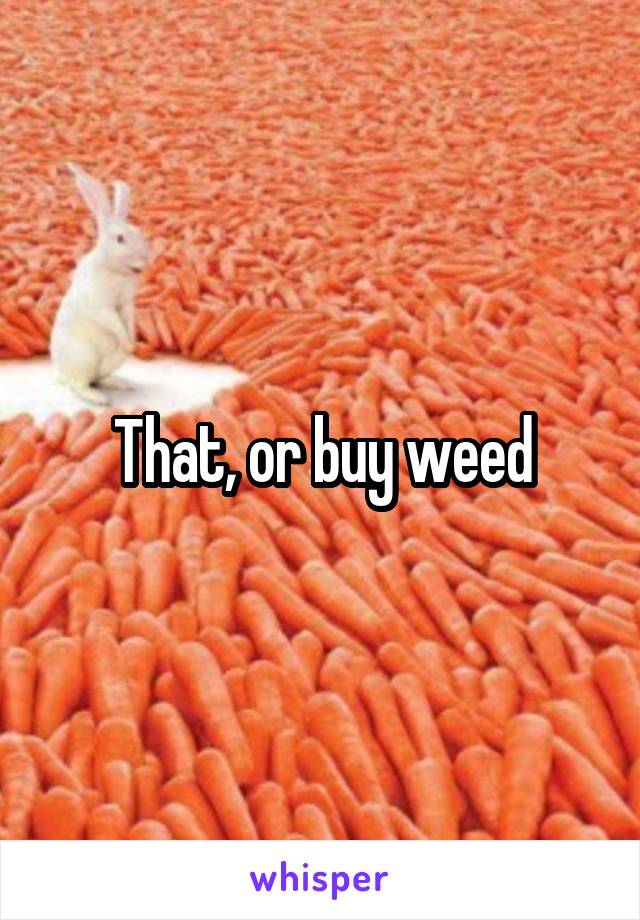 That, or buy weed