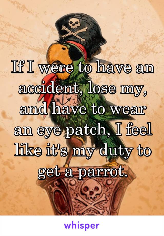 If I were to have an accident, lose my, and have to wear an eye patch, I feel like it's my duty to get a parrot.