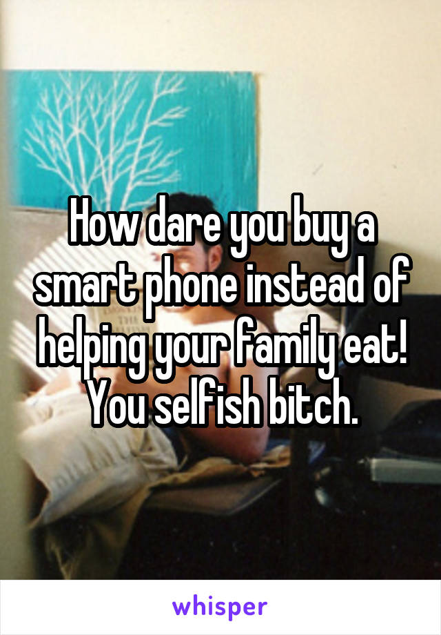 How dare you buy a smart phone instead of helping your family eat! You selfish bitch.