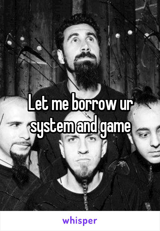 Let me borrow ur system and game