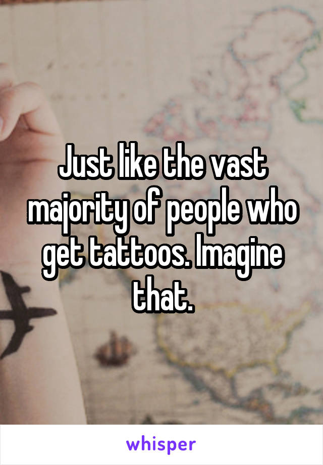 Just like the vast majority of people who get tattoos. Imagine that.