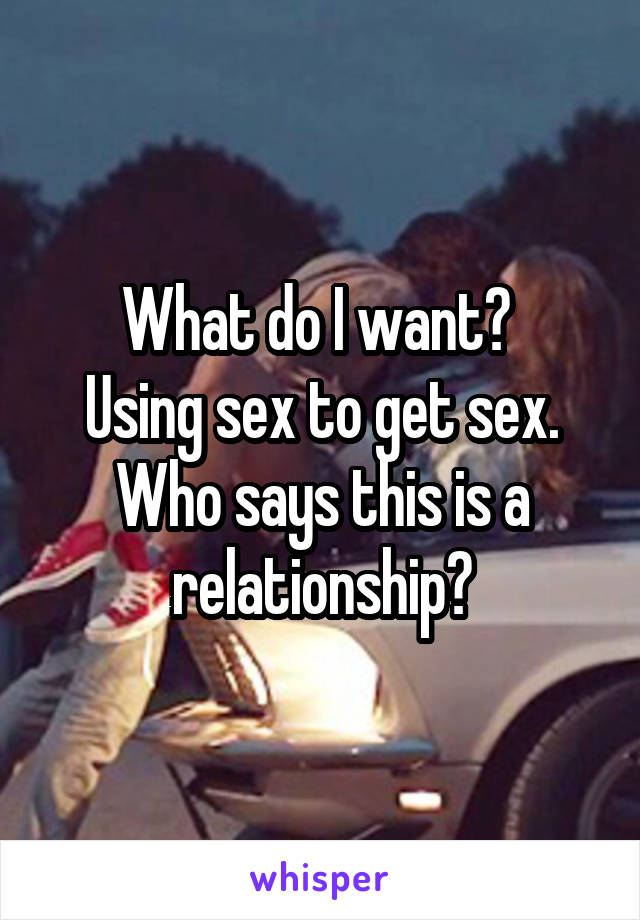 What do I want? 
Using sex to get sex.
Who says this is a relationship?