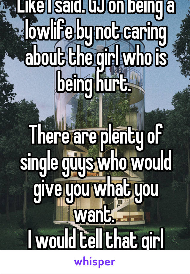 Like I said. GJ on being a lowlife by not caring about the girl who is being hurt. 

There are plenty of single guys who would give you what you want. 
I would tell that girl what's happening