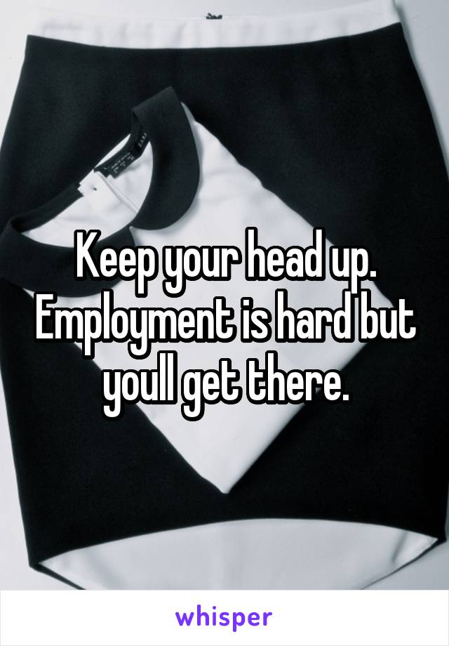 Keep your head up. Employment is hard but youll get there.
