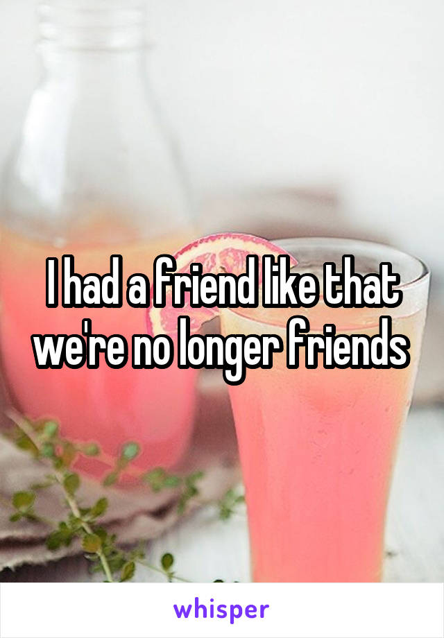 I had a friend like that we're no longer friends 