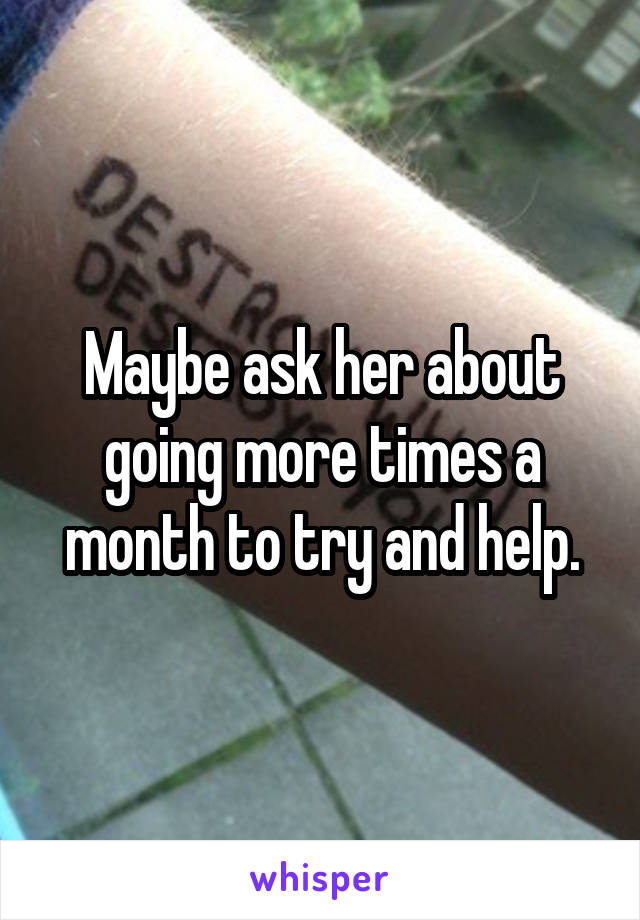 Maybe ask her about going more times a month to try and help.