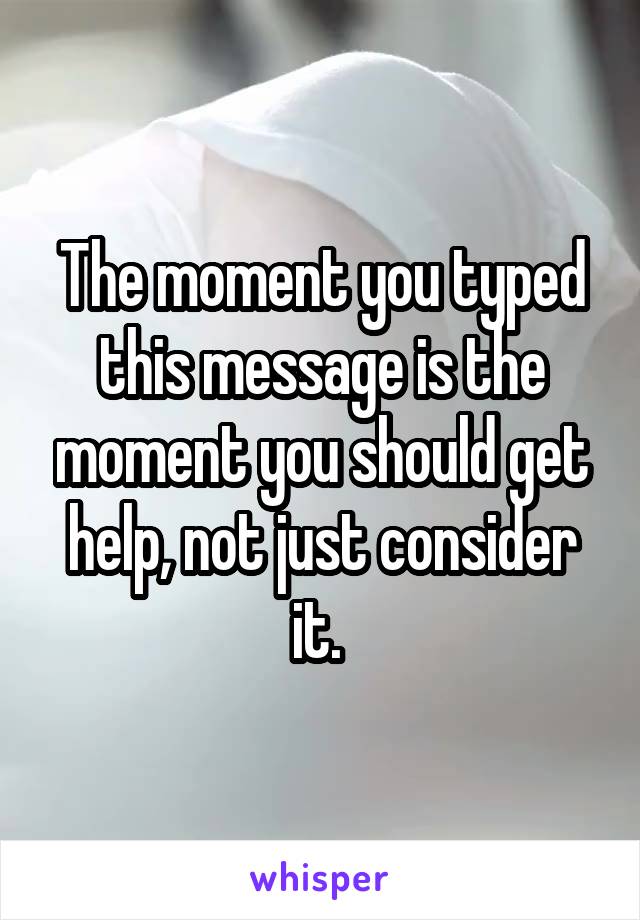 The moment you typed this message is the moment you should get help, not just consider it. 