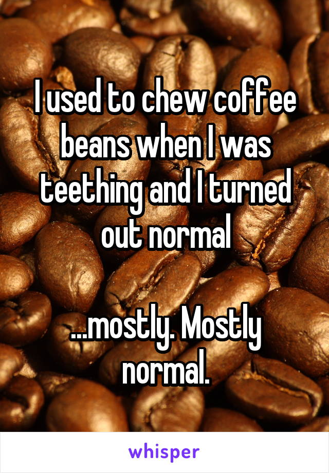 I used to chew coffee beans when I was teething and I turned out normal

...mostly. Mostly normal.