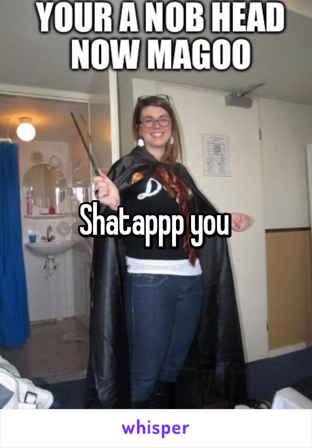 Shatappp you 