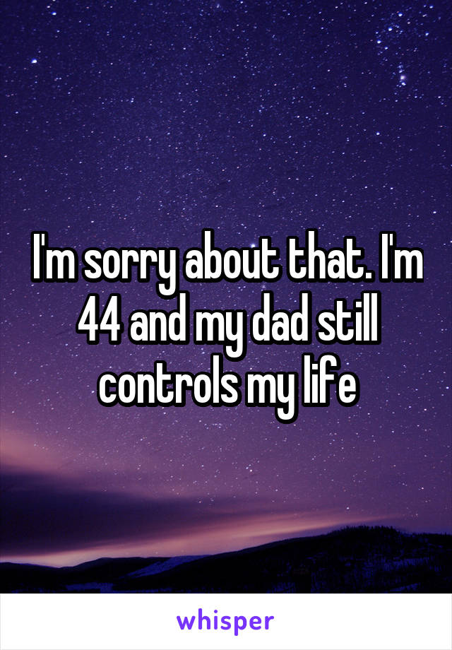 I'm sorry about that. I'm 44 and my dad still controls my life