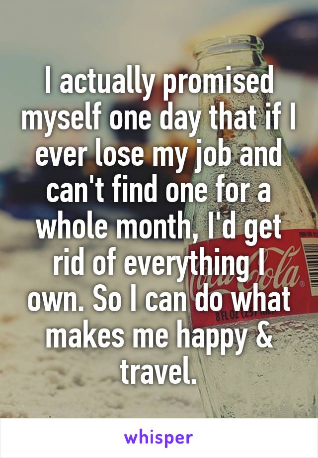 I actually promised myself one day that if I ever lose my job and can't find one for a whole month, I'd get rid of everything I own. So I can do what makes me happy & travel.