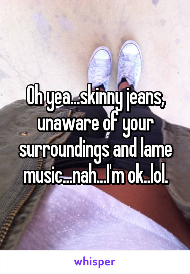 Oh yea...skinny jeans, unaware of your surroundings and lame music...nah...I'm ok..lol.