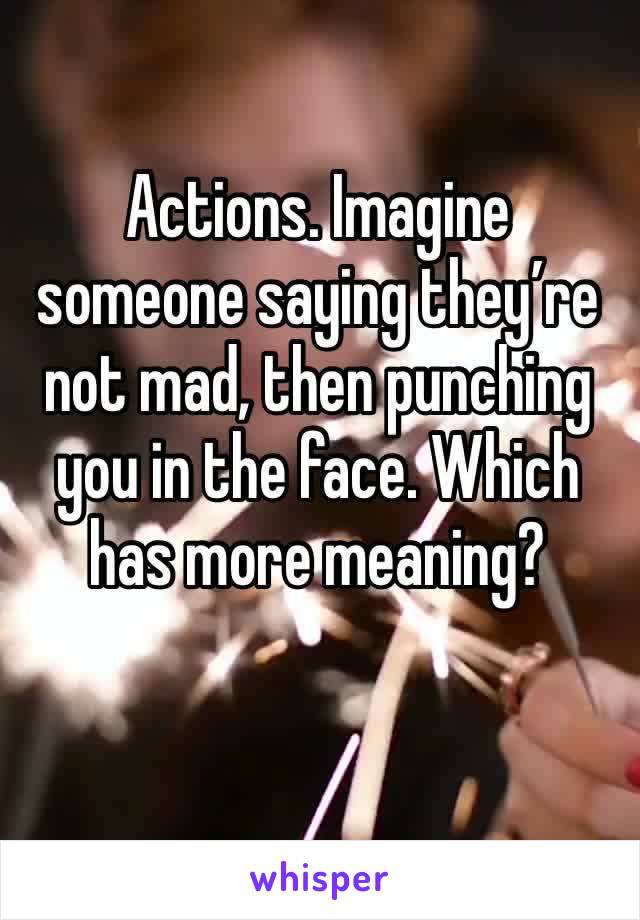 Actions. Imagine someone saying they’re not mad, then punching you in the face. Which has more meaning?