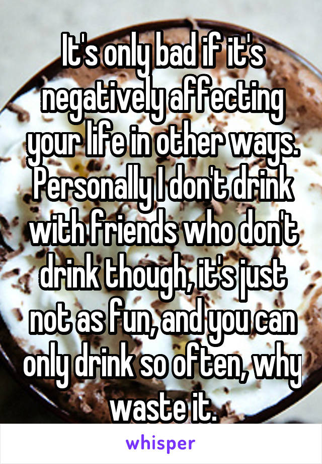 It's only bad if it's negatively affecting your life in other ways. Personally I don't drink with friends who don't drink though, it's just not as fun, and you can only drink so often, why waste it.