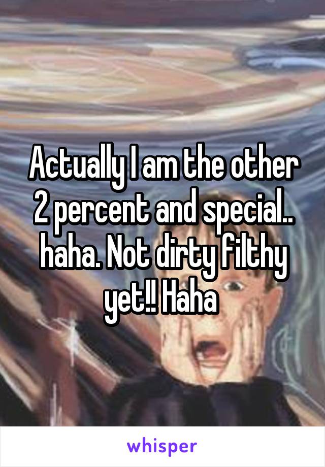 Actually I am the other 2 percent and special.. haha. Not dirty filthy yet!! Haha 