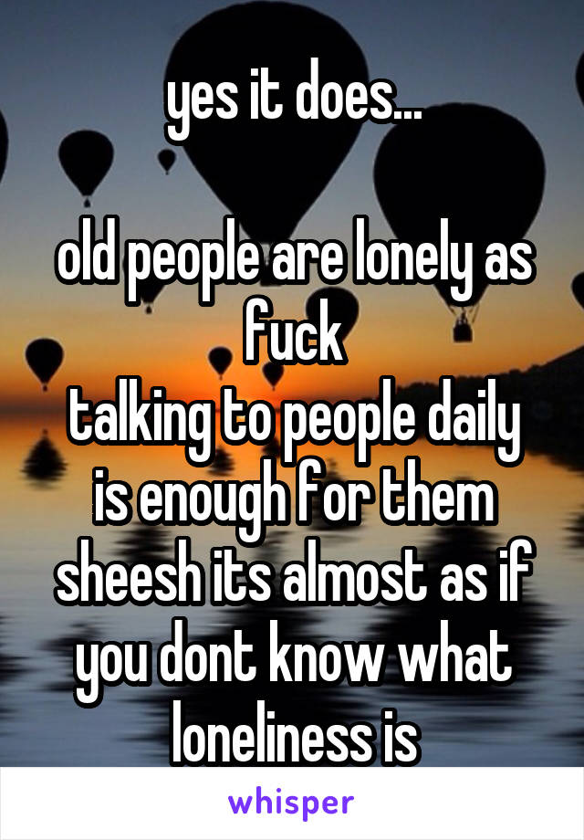 yes it does...

old people are lonely as fuck
talking to people daily is enough for them
sheesh its almost as if you dont know what loneliness is