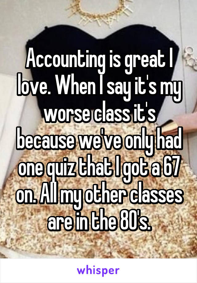 Accounting is great I love. When I say it's my worse class it's because we've only had one quiz that I got a 67 on. All my other classes are in the 80's.