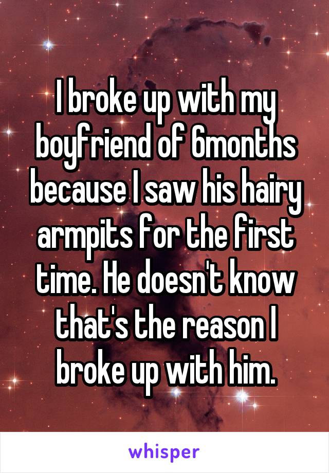 I broke up with my boyfriend of 6months because I saw his hairy armpits for the first time. He doesn't know that's the reason I broke up with him.