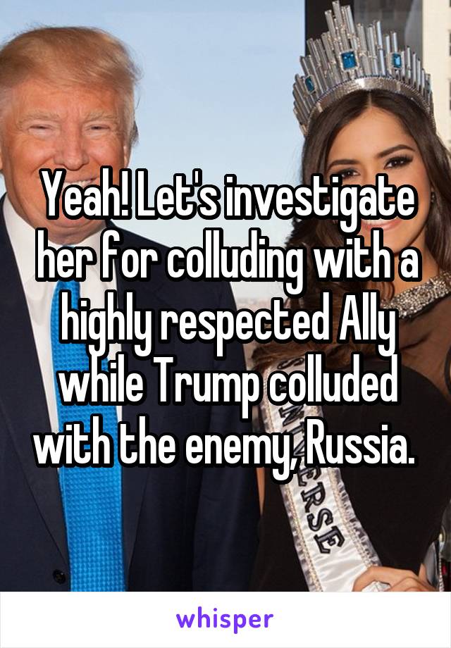 Yeah! Let's investigate her for colluding with a highly respected Ally while Trump colluded with the enemy, Russia. 