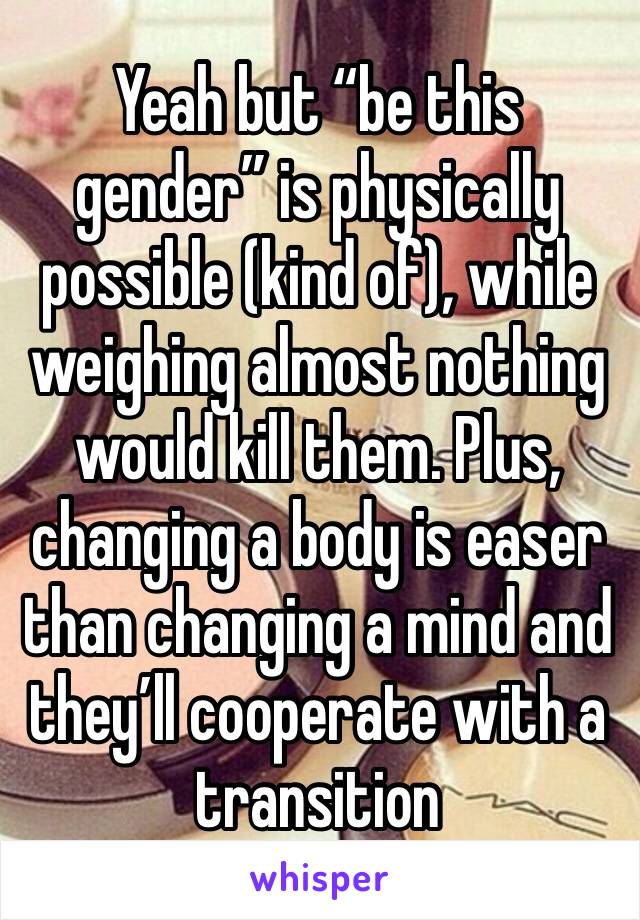 Yeah but “be this gender” is physically possible (kind of), while weighing almost nothing would kill them. Plus, changing a body is easer than changing a mind and they’ll cooperate with a transition