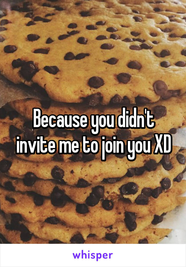 Because you didn't invite me to join you XD