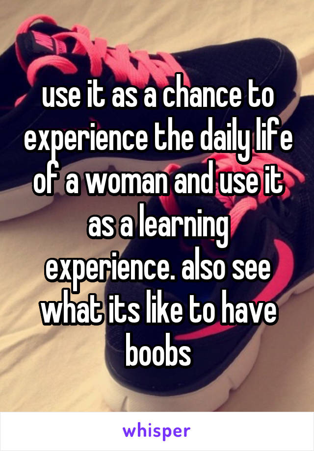 use it as a chance to experience the daily life of a woman and use it as a learning experience. also see what its like to have boobs