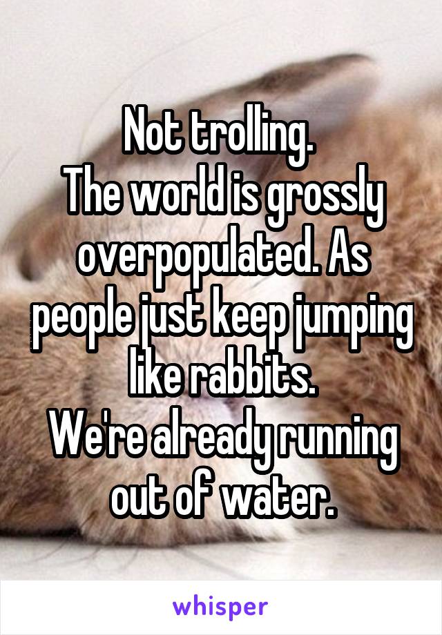 Not trolling. 
The world is grossly overpopulated. As people just keep jumping like rabbits.
We're already running out of water.
