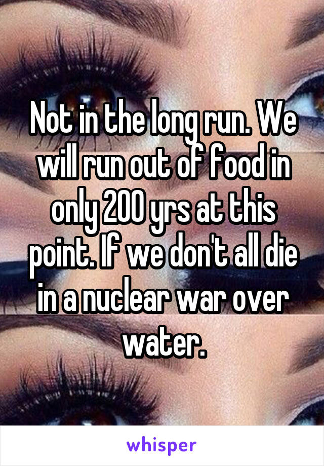 Not in the long run. We will run out of food in only 200 yrs at this point. If we don't all die in a nuclear war over water.