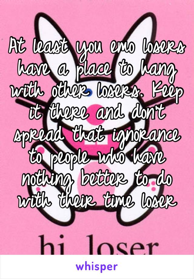 At least you emo losers have a place to hang with other losers. Keep it there and don’t spread that ignorance to people who have nothing better to do with their time loser