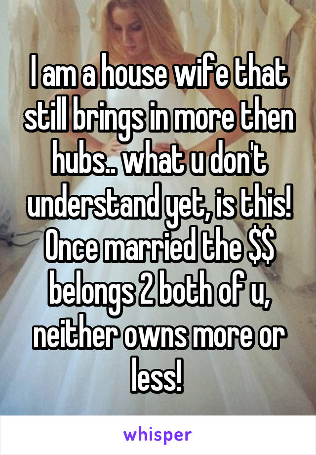 I am a house wife that still brings in more then hubs.. what u don't understand yet, is this! Once married the $$ belongs 2 both of u, neither owns more or less! 