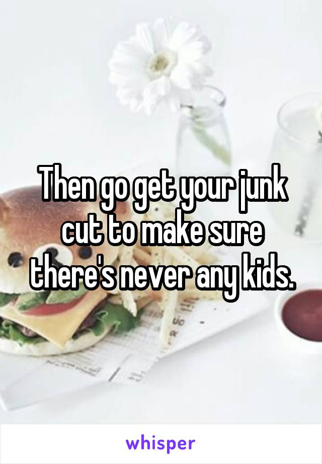 Then go get your junk cut to make sure there's never any kids.