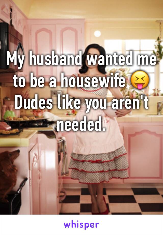 My husband wanted me to be a housewife 😝 Dudes like you aren't needed.