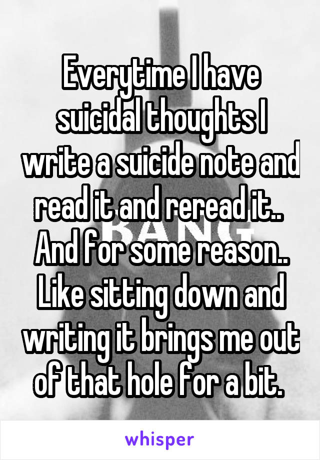 Everytime I have suicidal thoughts I write a suicide note and read it and reread it..  And for some reason.. Like sitting down and writing it brings me out of that hole for a bit. 