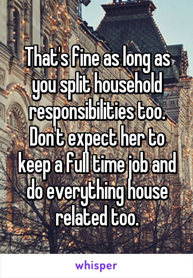 That's fine as long as you split household responsibilities too. Don't expect her to keep a full time job and do everything house related too.