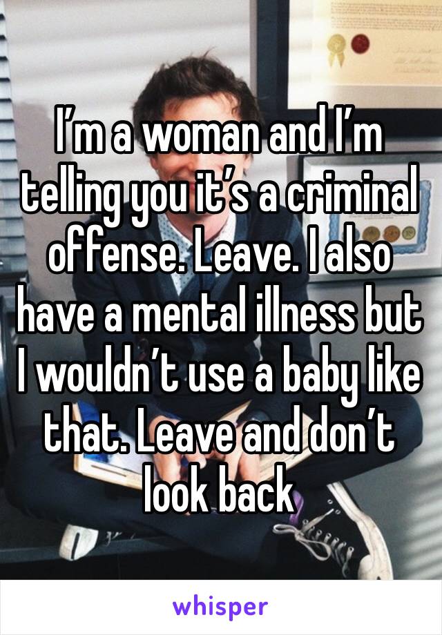 I’m a woman and I’m telling you it’s a criminal offense. Leave. I also have a mental illness but I wouldn’t use a baby like that. Leave and don’t look back