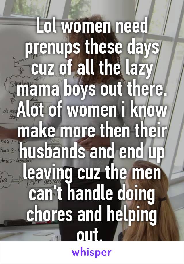 Lol women need prenups these days cuz of all the lazy mama boys out there. Alot of women i know make more then their husbands and end up leaving cuz the men can't handle doing chores and helping out. 