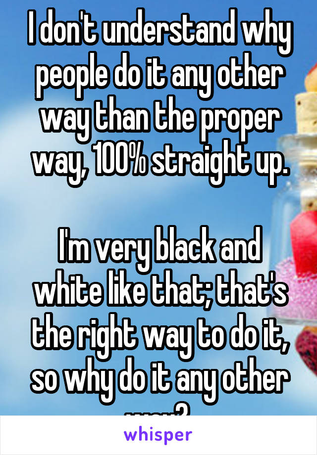 I don't understand why people do it any other way than the proper way, 100% straight up.

I'm very black and white like that; that's the right way to do it, so why do it any other way? 