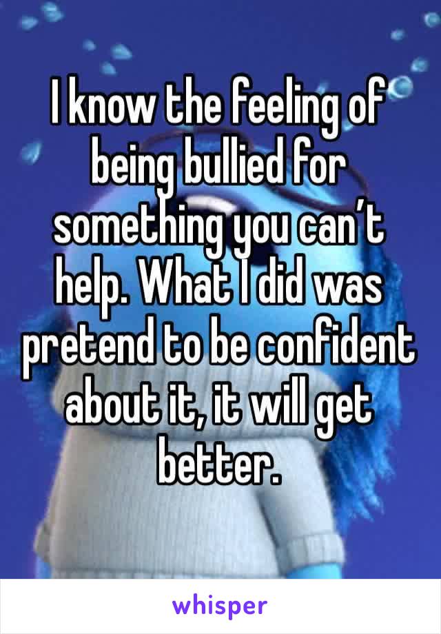 I know the feeling of being bullied for something you can’t help. What I did was pretend to be confident about it, it will get better.