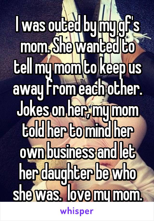 I was outed by my gf's mom. She wanted to tell my mom to keep us away from each other. Jokes on her, my mom told her to mind her own business and let her daughter be who she was.  love my mom.