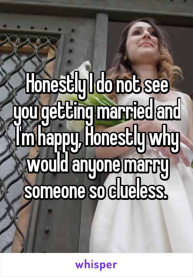 Honestly I do not see you getting married and I'm happy, Honestly why would anyone marry someone so clueless. 