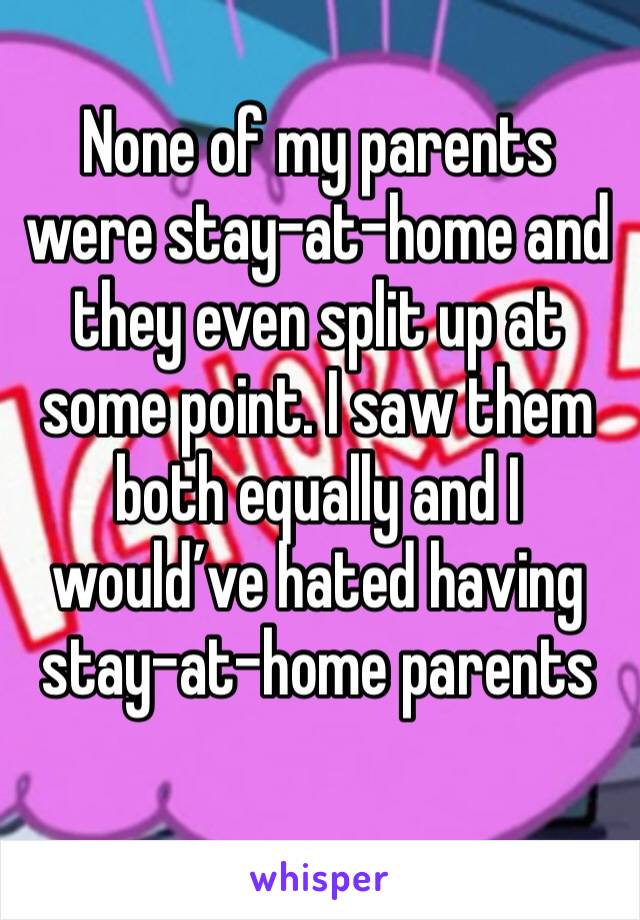 None of my parents were stay-at-home and they even split up at some point. I saw them both equally and I would’ve hated having stay-at-home parents 