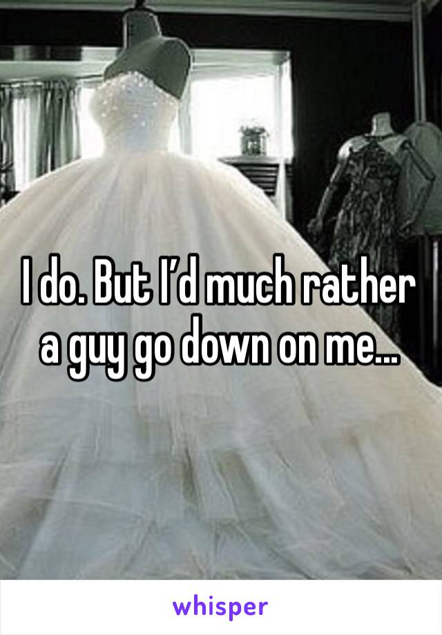 I do. But I’d much rather a guy go down on me...